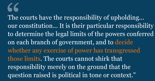 Text from judgment: the courts have the responsibility of upholding the values and principles of our constitution and making them effective. It is their particular responsibility to determine the legal limits of the powers conferred on each branch of government, and to decide whether any exercise of power has transgressed those limits. The courts cannot shirk that responsibility merely on the ground that the question raised is political in tone or context.