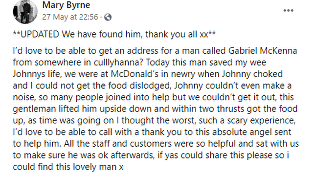 ’d love to be able to get an address for a man called Gabriel McKenna from somewhere in culllyhanna? Today this man saved my wee Johnnys life, we were at McDonald’s in newry when Johnny choked and I could not get the food dislodged, Johnny couldn’t even make a noise, so many people joined into help but we couldn’t get it out, this gentleman lifted him upside down and within two thrusts got the food up, as time was going on I thought the worst, such a scary experience, I’d love to be able to call with a thank you to this absolute angel sent to help him. All the staff and customers were so helpful and sat with us to make sure he was ok afterwards, if yas could share this please so i could find this lovely man