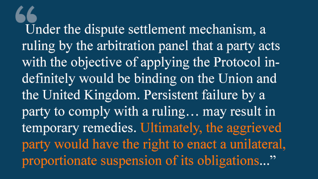 "under the dispute settlement mechanism, a ruling by the arbitration panel that a party acts with the objective of applying the protocol indefinitely would be binding on the Union and the United Kingdom. Persistent failure by a party to comply with a ruling...may result in temporary remedies. Ultimately, the aggrieved party would have the right to enact a unilateral proportionate suspension of its obligations"