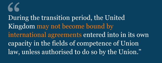 During the transition period, the United Kingdom may not become bound by international agreements entered into in its own capacity in the fields of competence of Union law, unless authorised to do so by the Union.