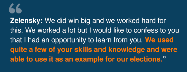 Quote from Zelensky: We did win big and we worked hard for this. We worked a lot but I would like to confess to you that I had an opportunity to learn from you. We used quite a few of your skills· and knowledge and were able to use it as an example for our elections.