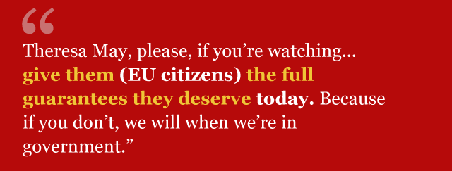 "Theresa May, please, if you're watching... give them [EU citizens] the full guarantees they deserve today. Because if you don't we will when we're in government"