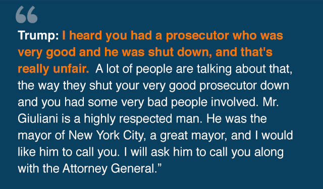 Trump: I heard you had a prosecutor who· was very good and he was shut down, and that's really unfair. A lot of people are talking about that, the way they shut your very good prosecutor down and you had some very bad people involved. Mr. Giuliani is a highly respected man. He was the mayor of New York City, a great mayor, and I would like him to call you. I will ask him to call you along with the Attorney General