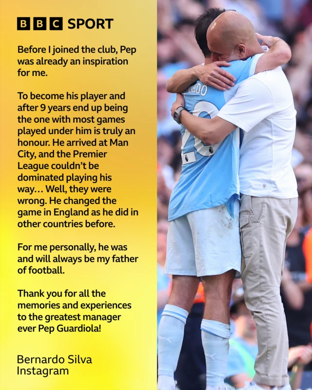 Pep Guardiola and Bernardo Silva embrace Bernardo Silva Instagram post reads: Before I joined the club, Pep was already an inspiration for me. To become his player and after 9 years end up being the one with most games played under him is truly an honour. He arrived at Man City, and the Premier League couldn’t be dominated playing his way… Well, they were wrong. He changed the game in England as he did in other countries before. For me personally, he was and will always be my father of football. Thank you for all the memories and experiences to the greatest manager ever Pep Guardiola!