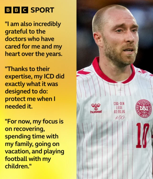 Quote graphic features Christian Eriksen: "As you can probably imagine, receiving a shock from my ICD has had a major effect on both me and my family, but I want to assure everyone that this was a different situation from what happened in 2021," wrote Eriksen. "In addition to being grateful for the support and assistance of all the players and the medical team on the field, I am also incredibly grateful to the doctors who have cared for me and my heart over the years. "Thanks to their expertise, my ICD did exactly what it was designed to do: protect me when I needed it.
"For now, my focus is on recovering, spending time with my family, going on vacation, and playing football with my children."