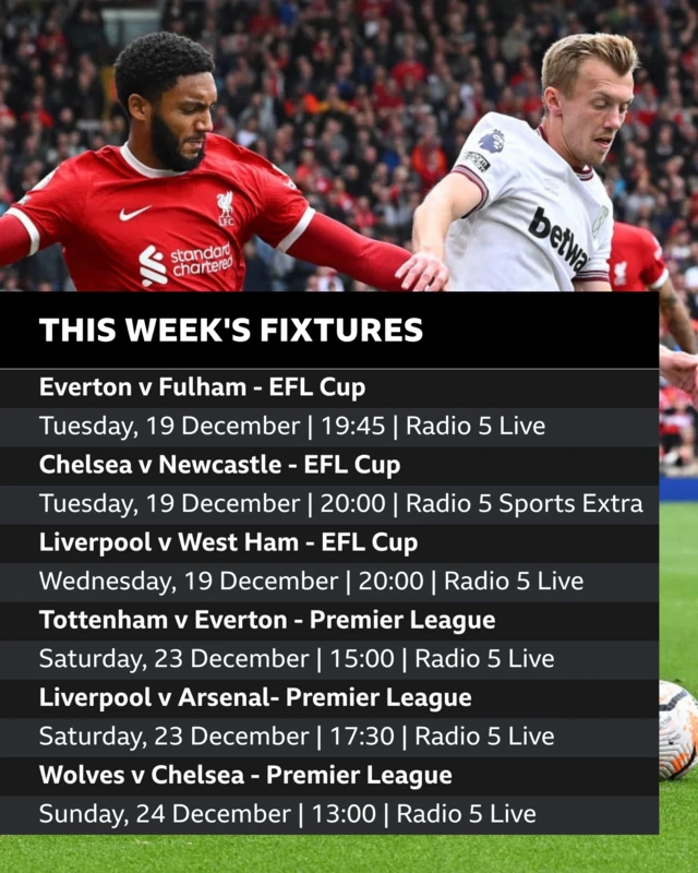 Everton v Fulham - EFL Cup Tuesday, 19 December | 19:45 | Radio 5 Live. Chelsea v Newcastle- EFL Cup Tuesday, 19 December | 20:00 | Radio 5 Sports Extra. Liverpool v West Ham - EFL Cup. Wednesday, 20 December | 20:00 | Radio 5 Live.  Tottenham v Everton - Premier League. Saturday, 23 December | 15:00 | Radio 5 Live.  Liverpool v Arsenal - Premier League. Saturday, 23 December | 17:30 | Radio 5 Live. Wolves v Chelsea - Premier League Sunday, 24 December | 13:00 | Radio 5 Live