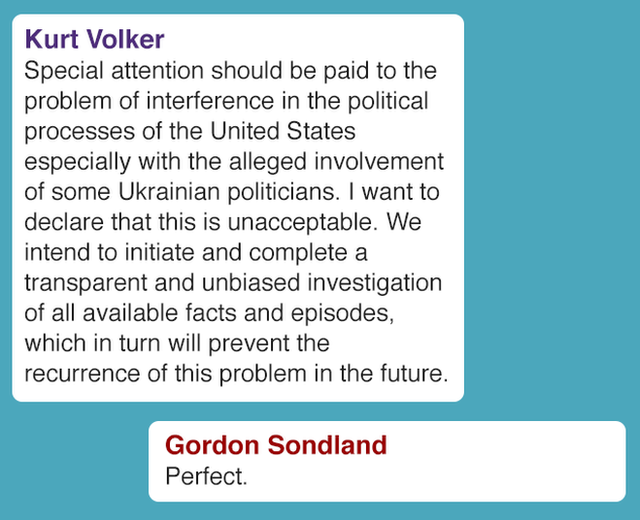 Special attention should be paid to the problem of interference in the political processes of the United States especially with the alleged involvement of some Ukrainian politicians. I want to declare that this is unacceptable. We intend to initiate and complete a transparent and unbiased investigation of all available facts and episodes, which in turn will prevent the recurrence of this problem in the future. Gordon Sondland Perfect