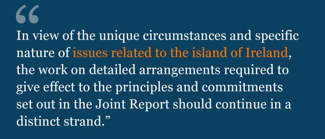 In view of the unique circumstances and specific nature of issues related to the island of Ireland, the work on detailed arrangements required to give effect to the principles and commitments set out in the Joint Report should continue in a distinct strand.