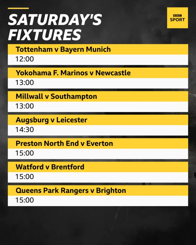 Saturday's pre-season fixtures: Tottenham v Bayern Munich 12:00, Newcastle v Yokahoma F. Marinos, Millwall v Southampton 13:00, Augsburg v Leicester City 14:30, Preston North End v Everton 15:00, Watford v Brentford 15:00, Queens Park Rangers v Brighton 15:00