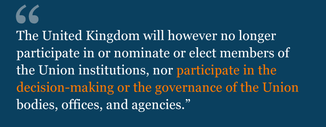 The United Kingdom will however no longer participate in or nominate or elect members of the Union institutions, nor participate in the decision-making or the governance of the Union bodies, offices, and agencies.