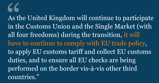 Text saying: As the United Kingdom will continue to participate in the Customs Union and the Single Market (with all four freedoms) during the transition, it will have to continue to comply with EU trade policy, to apply EU customs tariff and collect EU customs duties, and to ensure all EU checks are being performed on the border vis-à-vis other third countries.