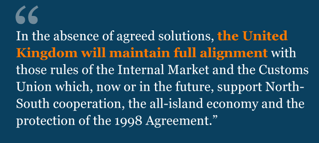 Text from agreement: In the absence of agreed solutions, the United Kingdom will maintain full alignment with those rules of the Internal Market and the Customs Union which, now or in the future, support North-South cooperation, the all-island economy and the protection of the 1998 Agreement.