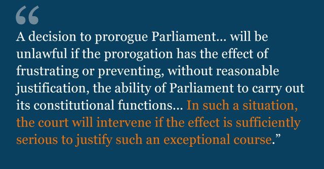 Text from judgment saying: A decision to prorogue Parliament... will be unlawful if the prorogation has the effect of frustrating or preventing, without reasonable justification, the ability of Parliament to carry out its constitutional functions... In such a situation, the court will intervene if the effect is sufficiently serious to justify such an exceptional course.