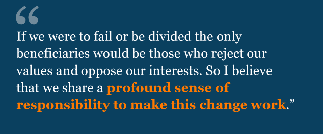 "If we were to fail or be divided the only beneficiaries would be those who reject our values and oppose our interests. So I believe that we share a profound sense of responsibility to make this change work."