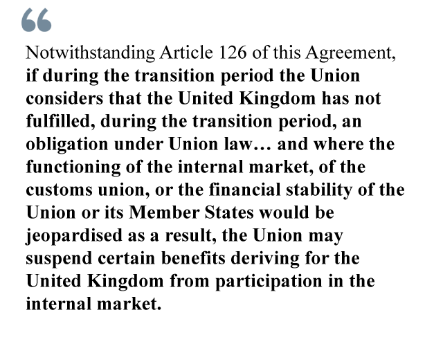 Notwithstanding Article 126 of this Agreement, if during the transition period the Union considers that the United Kingdom has not fulfilled, during the transition period, an obligation under Union law… and where the functioning of the internal market, of the customs union, or the financial stability of the Union or its Member States would be jeopardised as a result, the Union may suspend certain benefits deriving for the United Kingdom from participation in the internal market.