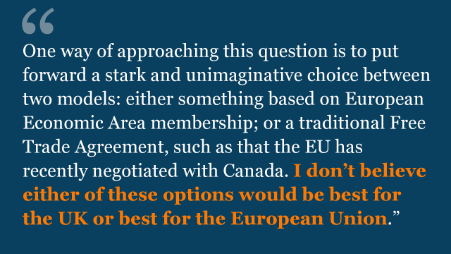 One way of approaching this question is to put forward a stark and unimaginative choice between two models: either something based on European Economic Area membership; or a traditional Free Trade Agreement, such as that the EU has recently negotiated with Canada. I don't believe either of these options would be best for the UK or best for the European Union.