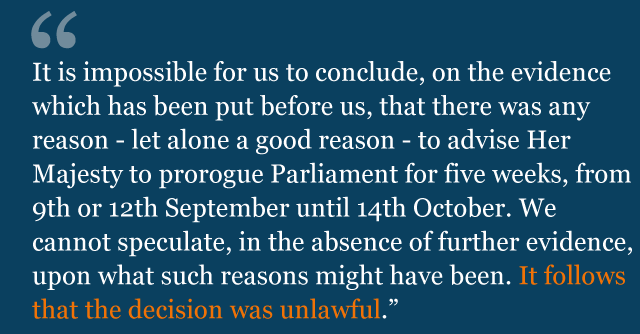 Text from judgment saying: It is impossible for us to conclude, on the evidence which has been put before us, that there was any reason - let alone a good reason - to advise Her Majesty to prorogue Parliament for five weeks, from 9th or 12th September until 14th October. We cannot speculate, in the absence of further evidence, upon what such reasons might have been. It follows that the decision was unlawful.