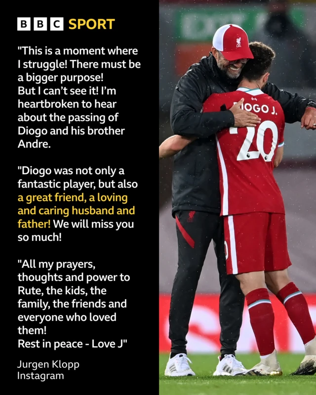 Jurgen Klopp Instagram tribute to Diogo Jota:
This is a moment where I struggle!
There must be a bigger purpose!
But I can’t see it!
I’m heartbroken to hear about the passing of Diogo and his brother André.
Diogo was not only a fantastic player, but also a great friend, a loving and caring husband and father!
We will miss you so much!

All my prayers, thoughts and power to Rute, the kids, the family, the friends and everyone who loved them!
Rest in peace - Love 
J