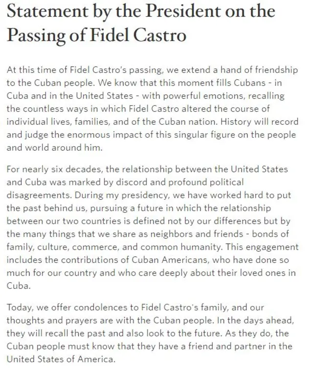 Statement from US President Barack Obama on the death of Fidel Castro: At this time of Fidel Castro’s passing, we extend a hand of friendship to the Cuban people. We know that this moment fills Cubans - in Cuba and in the United States - with powerful emotions, recalling the countless ways in which Fidel Castro altered the course of individual lives, families, and of the Cuban nation. History will record and judge the enormous impact of this singular figure on the people and world around him. For nearly six decades, the relationship between the United States and Cuba was marked by discord and profound political disagreements. During my presidency, we have worked hard to put the past behind us, pursuing a future in which the relationship between our two countries is defined not by our differences but by the many things that we share as neighbors and friends - bonds of family, culture, commerce, and common humanity. This engagement includes the contributions of Cuban Americans, who have done so much for our country and who care deeply about their loved ones in Cuba. Today, we offer condolences to Fidel Castro's family, and our thoughts and prayers are with the Cuban people. In the days ahead, they will recall the past and also look to the future. As they do, the Cuban people must know that they have a friend and partner in the United States of America.