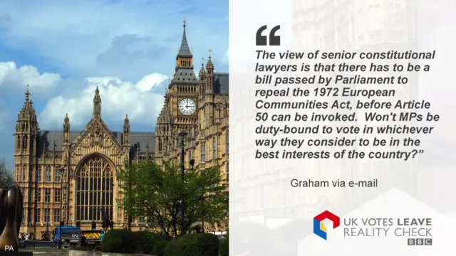 The view of senior constitutional lawyers is that there has to be a bill passed by Parliament to repeal the 1972 European Communities Act, before Article 50 can be invoked. Won't MPs be duty-bound to vote in whichever way they consider to be in the best interests of the country?”