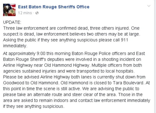 Facebook sheriff post reads: Three law enforcement are confirmed dead, three others injured. One suspect is dead, law enforcement believes two others may be at large. Asking the public if they see anything suspicious please call 911 immediately. At approximately 9:00 this morning Baton Rouge Police officers and East Baton Rouge Sheriff's deputies were involved in a shooting incident on Airline Highway near Old Hammond Highway. Multiple officers from both agencies sustained injuries and were transported to local hospitals. Please be advised Airline Highway both lanes is currently shut down from Goodwood to Old Hammond. Old Hammond is closed to Tara Boulevard. At this point in time the scene is still active. We are advising the public to please take an alternate route and steer clear of the area. Those in the area are asked to remain indoors and contact law enforcement immediately if they see anything suspicious.