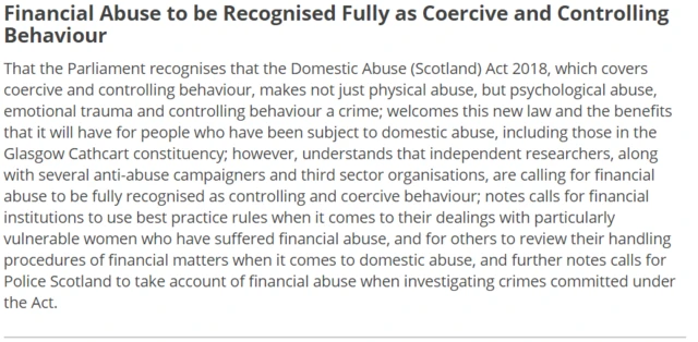 That the Parliament recognises that the Domestic Abuse (Scotland) Act 2018, which covers coercive and controlling behaviour, makes not just physical abuse, but psychological abuse, emotional trauma and controlling behaviour a crime; welcomes this new law and the benefits that it will have for people who have been subject to domestic abuse, including those in the Glasgow Cathcart constituency; however, understands that independent researchers, along with several anti-abuse campaigners and third sector organisations, are calling for financial abuse to be fully recognised as controlling and coercive behaviour; notes calls for financial institutions to use best practice rules when it comes to their dealings with particularly vulnerable women who have suffered financial abuse, and for others to review their handling procedures of financial matters when it comes to domestic abuse, and further notes calls for Police Scotland to take account of financial abuse when investigating crimes committed under the Act.