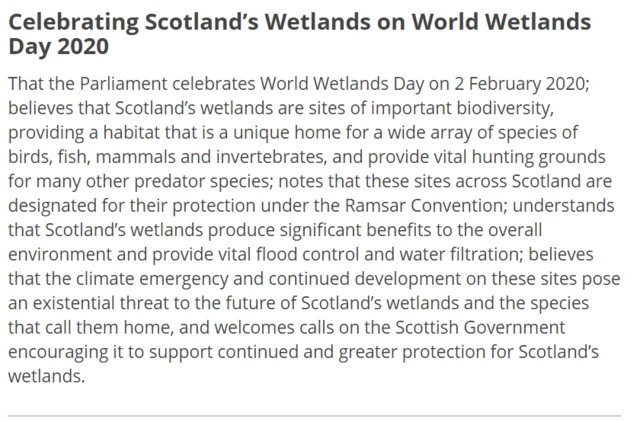 That the Parliament celebrates World Wetlands Day on 2 February 2020; believes that Scotland’s wetlands are sites of important biodiversity, providing a habitat that is a unique home for a wide array of species of birds, fish, mammals and invertebrates, and provide vital hunting grounds for many other predator species; notes that these sites across Scotland are designated for their protection under the Ramsar Convention; understands that Scotland’s wetlands produce significant benefits to the overall environment and provide vital flood control and water filtration; believes that the climate emergency and continued development on these sites pose an existential threat to the future of Scotland’s wetlands and the species that call them home, and welcomes calls on the Scottish Government encouraging it to support continued and greater protection for Scotland’s wetlands.