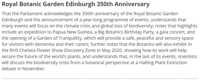 That the Parliament acknowledges the 350th anniversary of the Royal Botanic Garden Edinburgh and the announcement of a year-long programme of events; understands that many events will focus on the climate crisis and global loss of biodiversity; notes that highlights include an expedition to Papua New Guinea, a Big Botanics Birthday Party, a gala concert, and the opening of a Garden of Tranquillity, which will provide a safe, peaceful and sensory space for visitors with dementia and their carers; further notes that the Botanics will also exhibit in the RHS Chelsea Flower Show Discovery Zone in May 2020, showing how its work will help secure the future of the world’s plants, and understands that, in the last of its events, scientists will discuss the biodiversity crisis from a botanical perspective at a Halting Plant Extinction debate in November.