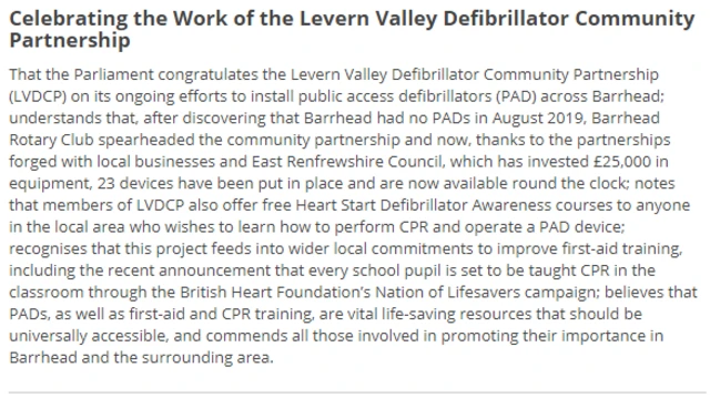 That the Parliament congratulates the Levern Valley Defibrillator Community Partnership (LVDCP) on its ongoing efforts to install public access defibrillators (PAD) across Barrhead; understands that, after discovering that Barrhead had no PADs in August 2019, Barrhead Rotary Club spearheaded the community partnership and now, thanks to the partnerships forged with local businesses and East Renfrewshire Council, which has invested £25,000 in equipment, 23 devices have been put in place and are now available round the clock; notes that members of LVDCP also offer free Heart Start Defibrillator Awareness courses to anyone in the local area who wishes to learn how to perform CPR and operate a PAD device; recognises that this project feeds into wider local commitments to improve first-aid training, including the recent announcement that every school pupil is set to be taught CPR in the classroom through the British Heart Foundation’s Nation of Lifesavers campaign; believes that PADs, as well as first-aid and CPR training, are vital life-saving resources that should be universally accessible, and commends all those involved in promoting their importance in Barrhead and the surrounding area.