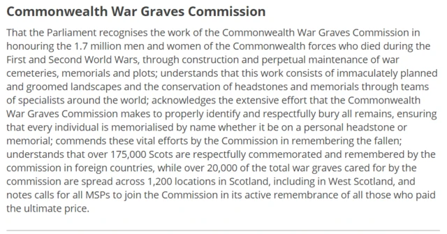 That the Parliament recognises the work of the Commonwealth War Graves Commission in honouring the 1.7 million men and women of the Commonwealth forces who died during the First and Second World Wars, through construction and perpetual maintenance of war cemeteries, memorials and plots; understands that this work consists of immaculately planned and groomed landscapes and the conservation of headstones and memorials through teams of specialists around the world; acknowledges the extensive effort that the Commonwealth War Graves Commission makes to properly identify and respectfully bury all remains, ensuring that every individual is memorialised by name whether it be on a personal headstone or memorial; commends these vital efforts by the Commission in remembering the fallen; understands that over 175,000 Scots are respectfully commemorated and remembered by the commission in foreign countries, while over 20,000 of the total war graves cared for by the commission are spread across 1,200 locations in Scotland, including in West Scotland, and notes calls for all MSPs to join the Commission in its active remembrance of all those who paid the ultimate price.