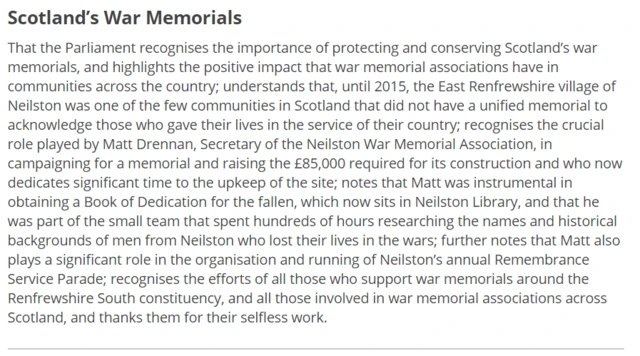 That the Parliament recognises the importance of protecting and conserving Scotland’s war memorials, and highlights the positive impact that war memorial associations have in communities across the country; understands that, until 2015, the East Renfrewshire village of Neilston was one of the few communities in Scotland that did not have a unified memorial to acknowledge those who gave their lives in the service of their country; recognises the crucial role played by Matt Drennan, Secretary of the Neilston War Memorial Association, in campaigning for a memorial and raising the £85,000 required for its construction and who now dedicates significant time to the upkeep of the site; notes that Matt was instrumental in obtaining a Book of Dedication for the fallen, which now sits in Neilston Library, and that he was part of the small team that spent hundreds of hours researching the names and historical backgrounds of men from Neilston who lost their lives in the wars; further notes that Matt also plays a significant role in the organisation and running of Neilston’s annual Remembrance Service Parade; recognises the efforts of all those who support war memorials around the Renfrewshire South constituency, and all those involved in war memorial associations across Scotland, and thanks them for their selfless work.