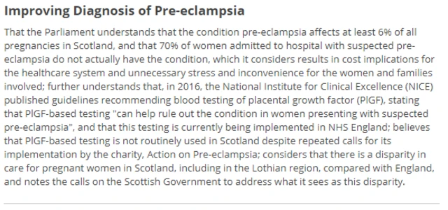 That the Parliament understands that the condition pre-eclampsia affects at least 6% of all pregnancies in Scotland, and that 70% of women admitted to hospital with suspected pre-eclampsia do not actually have the condition, which it considers results in cost implications for the healthcare system and unnecessary stress and inconvenience for the women and families involved; further understands that, in 2016, the National Institute for Clinical Excellence (NICE) published guidelines recommending blood testing of placental growth factor (PlGF), stating that PlGF-based testing "can help rule out the condition in women presenting with suspected pre-eclampsia", and that this testing is currently being implemented in NHS England; believes that PlGF-based testing is not routinely used in Scotland despite repeated calls for its implementation by the charity, Action on Pre-eclampsia; considers that there is a disparity in care for pregnant women in Scotland, including in the Lothian region, compared with England, and notes the calls on the Scottish Government to address what it sees as this disparity.