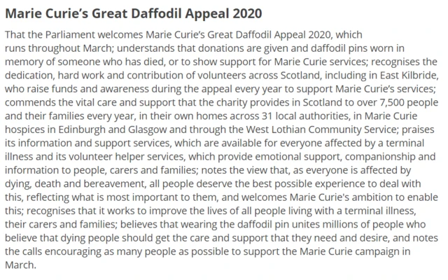 That the Parliament welcomes Marie Curie’s Great Daffodil Appeal 2020, which runs throughout March; understands that donations are given and daffodil pins worn in memory of someone who has died, or to show support for Marie Curie services; recognises the dedication, hard work and contribution of volunteers across Scotland, including in East Kilbride, who raise funds and awareness during the appeal every year to support Marie Curie’s services; commends the vital care and support that the charity provides in Scotland to over 7,500 people and their families every year, in their own homes across 31 local authorities, in Marie Curie hospices in Edinburgh and Glasgow and through the West Lothian Community Service; praises its information and support services, which are available for everyone affected by a terminal illness and its volunteer helper services, which provide emotional support, companionship and information to people, carers and families; notes the view that, as everyone is affected by dying, death and bereavement, all people deserve the best possible experience to deal with this, reflecting what is most important to them, and welcomes Marie Curie's ambition to enable this; recognises that it works to improve the lives of all people living with a terminal illness, their carers and families; believes that wearing the daffodil pin unites millions of people who believe that dying people should get the care and support that they need and desire, and notes the calls encouraging as many people as possible to support the Marie Curie campaign in March.