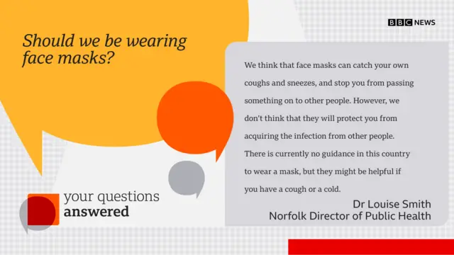 Question: Should we be wearing face masks? Answer: We think that face masks can catch your own coughs and sneezes, and stop you from passing something on to other people. However, we don’t think that they will protect you from acquiring the infection from other people.  There is currently no guidance in this country to wear a mask, but they might be helpful if you have a cough or a cold.