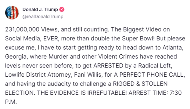 Social media post that reads: "231,000,000 Views, and still counting. The Biggest Video on Social Media, EVER, more than double the Super Bowl! But please excuse me, I have to start getting ready to head down to Atlanta, Georgia, where Murder and other Violent Crimes have reached levels never seen before, to get ARRESTED by a Radical Left, Lowlife District Attorney, Fani Willis, for A PERFECT PHONE CALL, and having the audacity to challenge a RIGGED & STOLLEN ELECTION. THE EVIDENCE IS IRREFUTABLE! ARREST TIME: 7:30 P.M."