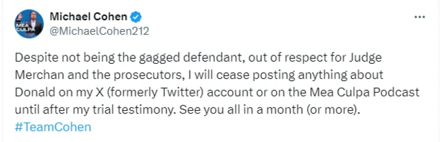 Michael Cohen tweet that reads: Despite not being the gagged defendant, out of respect for Judge Merchan and the prosecutors, I will cease posting anything about Donald on my X (formerly Twitter) account or on the Mea Culpa Podcast until after my trial testimony. See you all in a month (or more). #TeamCohen