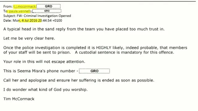 Email shown to the inquiry from Tim McCormack, it reads: "A typical head in the sand reply from the team you have placed too much trust in. Let me be very clear here. Once the police investigation is completed it is HIGHLY likely, indeed probable, that members of your staff will be sent to prison. A custodial sentence is mandatory for this offence. Your role in this will not escape attention. This is Seema Misra's phone number GRO Call her and apologise and ensure her suffering is ended as soon as possible. I do wonder what kind of God you worship. Tim McCormack"