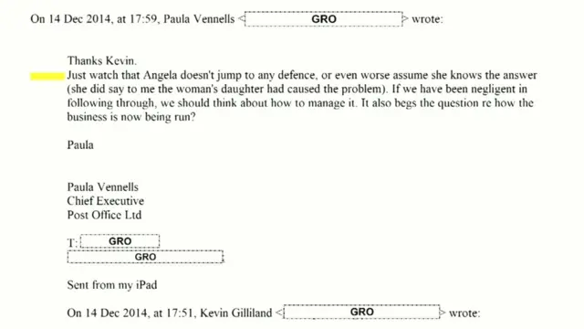 Email shown to the inquiry, it reads: "Thanks Kevin. Just watch that Angela doesn't jump to any defence, or even worse assume she knows the answer (she did say to me the woman's daughter had caused the problem). If we have been negligent in following through, we should think about how to manage it. It also begs the question re how the business is now being run? Paula Paula Vennells Chief Executive Post Office Ltd"