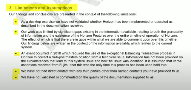 Section of a Deloitte report, it reads: Limitations and Assumptions Our findings and conclusions are presented in the context of the following limitations: As a desktop exercise we have not validated whether Horizon has been implemented or operated as described in the documentation reviewed. Our work was limited by significant gaps existing in the information available, relating to both the granularity of information and the existence of the Horizon Features over the entire timeline of operation of Horizon. The effect of which is that there are in gaps within what we are able to comment upon over this timeline. Our findings below are written in the context of the information available, which relates to the current system. An event occurred in 2010 which required the use of the exceptional Balancing Transaction process in Horizon to correct a Sub-postmasters position from a technical issue. Information has not been provided on the circumstances that lead to this system issue and how the issue was identified. It is assumed that verbal assertions received from Fujitsu that this was the only time this process has been used hold true. We have not had direct contact with any third parties other than named contacts you have provided to us; We have not validated or commented on the quality of the documentation supplied to us.