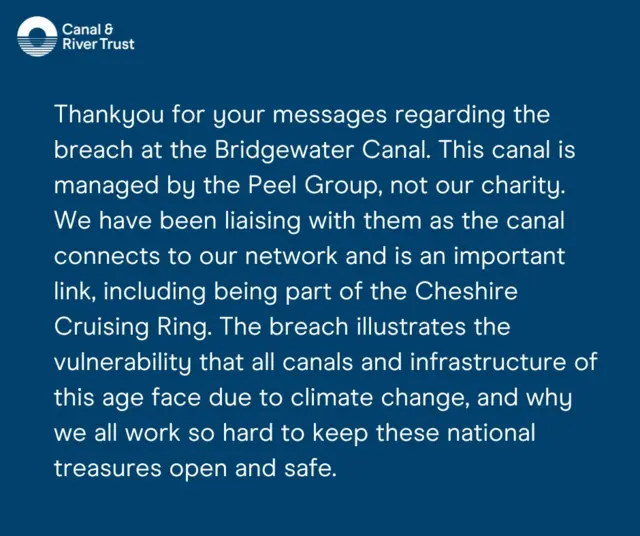 Canal & River Trust statement: Thank you for your message regarding the breach at the Bridgewater Canal. This canal is managed by the Peel Group, not our charity. We have been liaising with them as the canal connects to our network and is an important link, including being part of the Cheshire Cruising Ring. The breach illustrates the vulnerability that all canals and infrastructure of this age face due to climate change, and why we all work so hard to keep these national treasures open and safe.