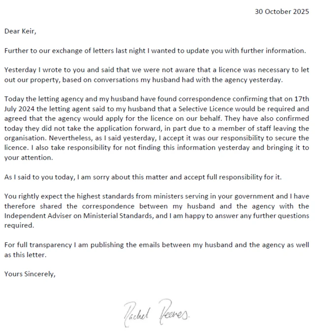 30 October 2025 Dear Keir, Further to our exchange of letters last night I wanted to update you with further information. Yesterday I wrote to you and said that we were not aware that a licence was necessary to let out our property, based on conversations my husband had with the agency yesterday. Today the letting agency and my husband have found correspondence confirming that on 17th July 2024 the letting agent said to my husband that a Selective Licence would be required and agreed that the agency would apply for the licence on our behalf. They have also confirmed today they did not take the application forward, in part due to a member of staff leaving the organisation. Nevertheless, as I said yesterday, I accept it was our responsibility to secure the licence. I also take responsibility for not finding this information yesterday and bringing it to your attention. As I said to you today, I am sorry about this matter and accept full responsibility for it. You rightly expect the highest standards from ministers serving in your government and I have therefore shared the correspondence between my husband and the agency with the Independent Adviser on Ministerial Standards, and I am happy to answer any further questions required. For full transparency I am publishing the emails between my husband and the agency as well as this letter. Yours Sincerely, Rachel Peres.