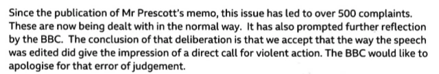 Since the publication of Mr Prescott's memo, this issue has led to over 500 complaints. These are now being dealt with in the normal way. It has also prompted further reflection by the BBC. The conclusion of that deliberation is that we accept that the way the speech was edited did give the impression of a direct call for violent action. The BBC would like to apologise for that error of judgement.