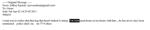 An email from Epstein to Maxwell in April 2011 reads: “I want you to realize that that dog that hasn’t barked is trump.. [Victim] spent hours at my house with him ,, he has never once been mentioned. Police chief. etc. im 75 % there."