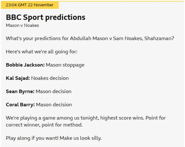 A screenshot of a BBC Sport live text entry that says 'Mason v Noakes What's your predictions for Abdullah Mason v Sam Noakes, Shahzaman? Here's what we're all going for: Bobbie Jackson: Mason stoppage Kal Sajad: Noakes decision Sean Byrne: Mason decision Coral Barry: Mason decision We're playing a game among us tonight, highest score wins. Point for correct winner, point for method. Play along if you want! Make us look silly.'