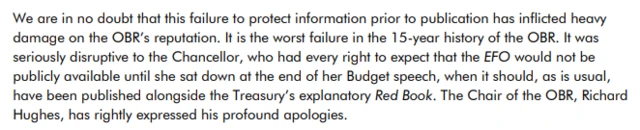 We are in no doubt that this failure to protect information prior to publication has inflicted heavy damage on the OBR’s reputation. It is the worst failure in the 15-year history of the OBR. It was seriously disruptive to the Chancellor, who had every right to expect that the EFO would not be publicly available until she sat down at the end of her Budget speech, when it should, as is usual, have been published alongside the Treasury’s explanatory Red Book. The Chair of the OBR, Richard Hughes, has rightly expressed his profound apologies.