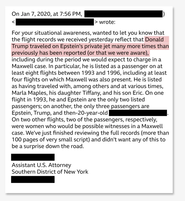 Extracts from the 2020 email, released by the US Department of Justice. Text: On Jan 7, 2020, at 7:56 PM, > wrote: For your situational awareness, wanted to let you know that the flight records we received yesterday reflect that Donald Trump traveled on Epstein's private jet many more times than previously has been reported (or that we were aware), including during the period we would expect to charge in a Maxwell case. In particular, he is listed as a passenger on at least eight flights between 1993 and 1996, including at least four flights on which Maxwell was also present. He is listed as having traveled with, among others and at various times, Marla Maples, his daughter Tiffany, and his son Eric. On one