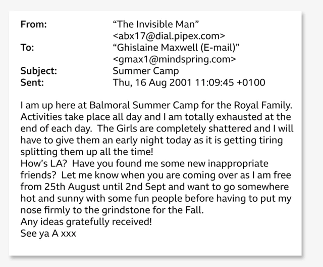 A screenshot of the email, which reads: From: To: "The Invisible Man" <abx17@dial.pipex.com> "Ghislaine Maxwell (E-mail)" <gmax1@mindspring.com> Subject: Summer Camp Sent: Thu, 16 Aug 2001 11:09:45+0100 I am up here at Balmoral Summer Camp for the Royal Family. Activities take place all day and I am totally exhausted at the end of each day. The Girls are completely shattered and I will have to give them an early night today as it is getting tiring splitting them up all the time! How's LA? Have you found me some new inappropriate friends? Let me know when you are coming over as I am free from 25th August until 2nd Sept and want to go somewhere hot and sunny with some fun people before having to put my nose firmly to the grindstone for the Fall. Any ideas gratefully received! See ya A xxx