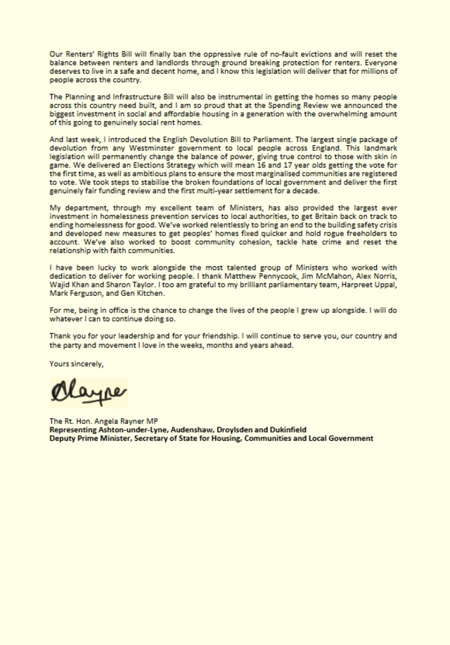 The second page of Rayner's letter - It reads as follows; Our Renters' Rights Bill will finally ban the oppressive rule of no-fault evictions and will reset the balance between renters and landlords through ground breaking protection for renters. Everyone deserves to live in a safe and decent home, and I know this legislation will deliver that for millions of people across the country. The Planning and Infrastructure Bill will also be instrumental in getting the homes so many people across this country need built, and I am so proud that at the Spending Review we announced the biggest investment in social and affordable housing in a generation with the overwhelming amount of this going to genuinely social rent homes. And last week, I introduced the English Devolution Bili to Parliament. The largest single package of devolution from any Westminster government to local people across England. This landmark legislation will permanently change the balance of power, giving true control to those with skin in game. We delivered an Elections Strategy which will mean 16 and 17 year olds getting the vote for the first time, as well as ambitious plans to ensure the most marginalised communities are registered to vote. We took steps to stabilise the broken foundations of local government and deliver the first genuinely fair funding review and the first multi-year settlement for a decade. My department, through my excellent team of Ministers, has also provided the largest ever investment in homelessness prevention services to local authorities, to get Britain back on track to ending homelessness for good. We've worked relentlessly to bring an end to the building safety crisis and developed new measures to get peoples' homes fixed quicker and hold rogue freeholders to account. We've also worked to boost community cohesion, tackle hate crime and reset the relationship with faith communities. I have been lucky to work alongside the most talented group of Ministers who worked with dedication to deliver for working people. I thank Matthew Pennycook, Jim McMahon, Alex Norris, Wajid Khan and Sharon Taylor. I too am grateful to my brilliant parliamentary team, Harpreet Uppal, Mark Ferguson, and Gen Kitchen. For me, being in office is the chance to change the lives of the people I grew up alongside. I will do whatever I can to continue doing so. Thank you for your leadership and for your friendship. I will continue to serve you, our country and the party and movement I love in the weeks, months and years ahead. Yours sincerely, The Rt. Hon. Angela Rayner MP Representing Ashton-under-Lyne, Audenshaw, Droylsden and Dukinfield Deputy Prime Minister, Secretary of State for Housing, Communities and Local Government