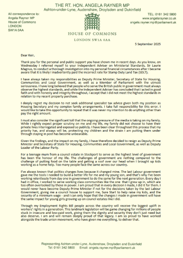 The first page of Angela Rayner's resignation letter - it reads as follows; Dear Keir, Thank you for the personal and public support you have shown me in recent days. As you know, on Wednesday I referred myself to your Independent Adviser on Ministerial Standards, Sir Laurie Magnus, to conduct a thorough investigation into my personal financial circumstances after I became aware that it is likely I inadvertently paid the incorrect rate for Stamp Duty Land Tax (SDLT). I have always taken my responsibilities as Deputy Prime Minister, Secretary of State for Housing, Communities and Local Government, as well as a Member of Parliament with the utmost seriousness. I have long believed that people who serve the British public in government must always observe the highest standards, and while the Independent Adviser has concluded that I acted in good faith and with honesty and integrity throughout, I accept that I did not meet the highest standards in relation to my recent property purchase. I deeply regret my decision to not seek additional specialist tax advice given both my position as Housing Secretary and my complex family arrangements. I take full responsibility for this error. I would like to take this opportunity to repeat that it was never my intention to do anything other than pay the right amount. I must also consider the significant toll that the ongoing pressure of the media is taking on my family. While I rightly expect proper scrutiny on me and my life, my family did not choose to have their private lives interrogated and exposed so publicly. I have been clear throughout this process that my priority has, and always will be, protecting my children and the strain I am putting them under through staying in post has become unbearable. Given the findings, and the impact on my family, I have therefore decided to resign as Deputy Prime Minister and Secretary of State for Housing, Communities and Local Government, as well as Deputy Leader of the Labour Party. For a teenage mum from a council estate in Stockport to serve as the highest level of government has been the honour of my life. The challenges of government are nothing compared to the challenge of putting food on the table and getting a roof over our head when I brought up kids working as a home help. Too many people face the same across our country. I've always known that politics changes lives because it changed mine. The last Labour government gave me the tools I needed to build a better life for me and my young son, and that's why I've been working relentlessly from day one in government to do the same for the next generation. Every day I had in office, I worked to serve working class communities like the one that I grew up in, which are too often overlooked by those in power. I am proud that in every decision I made, I did it for them. I would never have become Deputy Prime Minister if not for the decisions taken by the last Labour Government, giving me a council house to support me, Sure Start to help raise my kids, and the security of a minimum wage - and I can only hope that the changes I made in government will have the same impact for young girls growing up on council estates like I did. Through my Employment Rights Bill people across the country will receive the biggest uplift in workers' rights in a generation. This landmark legislation will be game changing for millions of people stuck in insecure and low-paid work, giving them the dignity and security they don't just need but also deserve. I am and will remain deeply proud of that legacy. I am so proud to have worked alongside the trade union movement, who have given me everything, to deliver that.