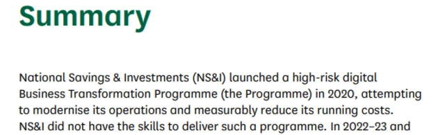 The opening paragraph of the committee's scathing report into the NS&I's modernisation programme. It reads: National Savings & Investments (NS&I) launched a high-risk digital Business Transformation Programme (the Programme) in 2020, attempting to modernise its operations and measurably reduce its running costs. NS&I did not have the skills to deliver such a programme